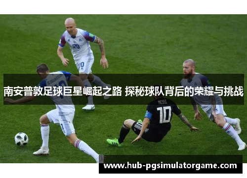 南安普敦足球巨星崛起之路 探秘球队背后的荣耀与挑战 南安普敦足球巨星崛起之路 探秘球队背后的荣耀与挑战