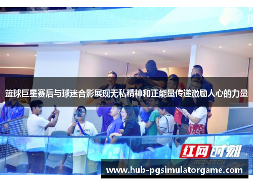 篮球巨星赛后与球迷合影展现无私精神和正能量传递激励人心的力量