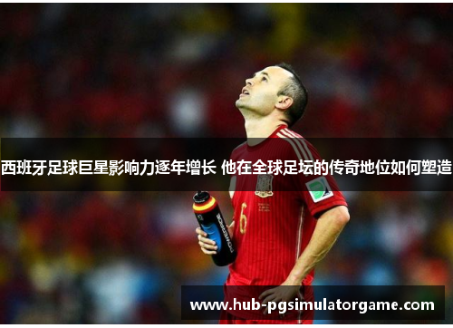 西班牙足球巨星影响力逐年增长 他在全球足坛的传奇地位如何塑造