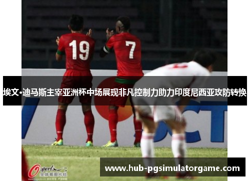埃文·迪马斯主宰亚洲杯中场展现非凡控制力助力印度尼西亚攻防转换