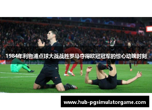 1984年利物浦点球大战战胜罗马夺得欧冠冠军的惊心动魄时刻