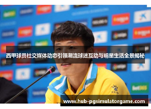 西甲球员社交媒体动态引领潮流球迷互动与明星生活全景揭秘