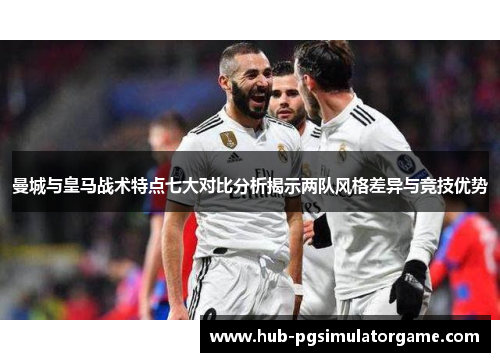 曼城与皇马战术特点七大对比分析揭示两队风格差异与竞技优势
