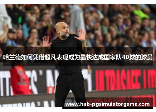 哈兰德如何凭借超凡表现成为最快达成国家队40球的球员