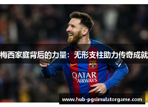 梅西家庭背后的力量：无形支柱助力传奇成就