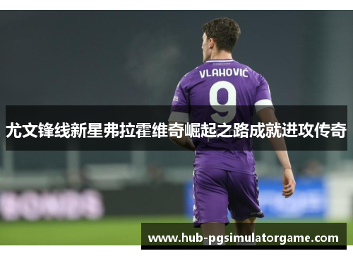 尤文锋线新星弗拉霍维奇崛起之路成就进攻传奇