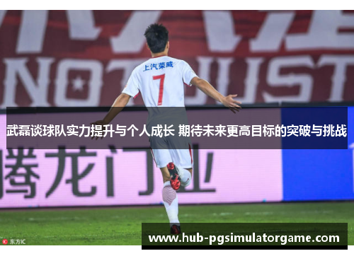 武磊谈球队实力提升与个人成长 期待未来更高目标的突破与挑战