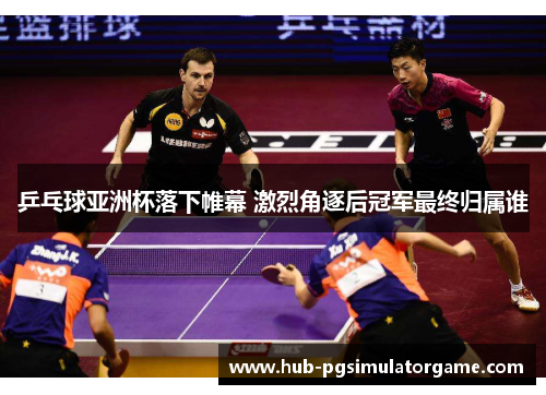 乒乓球亚洲杯落下帷幕 激烈角逐后冠军最终归属谁
