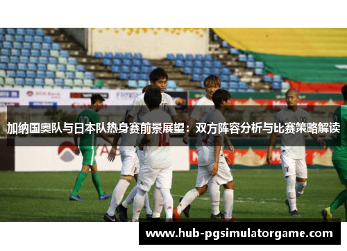 加纳国奥队与日本队热身赛前景展望：双方阵容分析与比赛策略解读