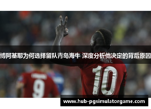 博阿基耶为何选择留队青岛海牛 深度分析他决定的背后原因 博阿基耶为何选择留队青岛海牛 深度分析他决定的背后原因