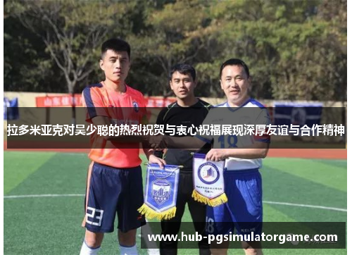 拉多米亚克对吴少聪的热烈祝贺与衷心祝福展现深厚友谊与合作精神