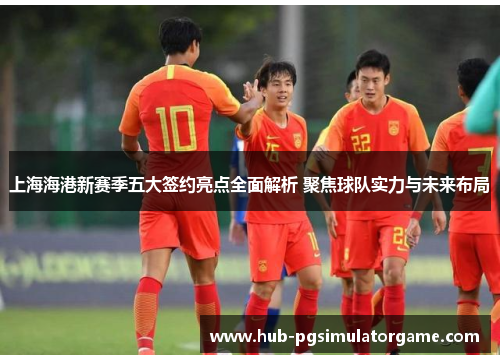 上海海港新赛季五大签约亮点全面解析 聚焦球队实力与未来布局