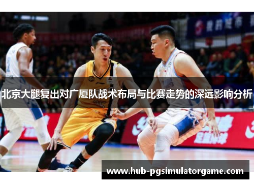 北京大腿复出对广厦队战术布局与比赛走势的深远影响分析 北京大腿复出对广厦队战术布局与比赛走势的深远影响分析