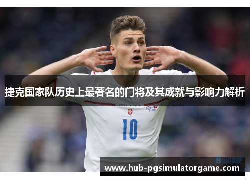 捷克国家队历史上最著名的门将及其成就与影响力解析 捷克国家队历史上最著名的门将及其成就与影响力解析