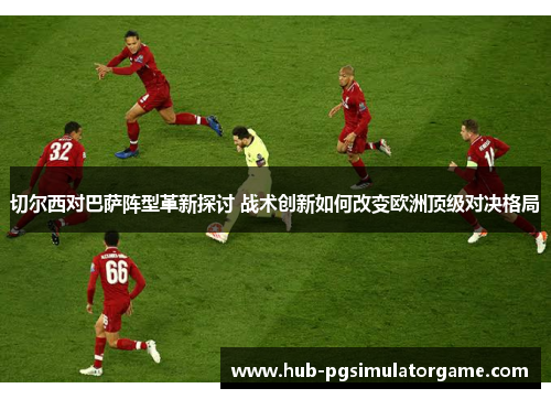 切尔西对巴萨阵型革新探讨 战术创新如何改变欧洲顶级对决格局