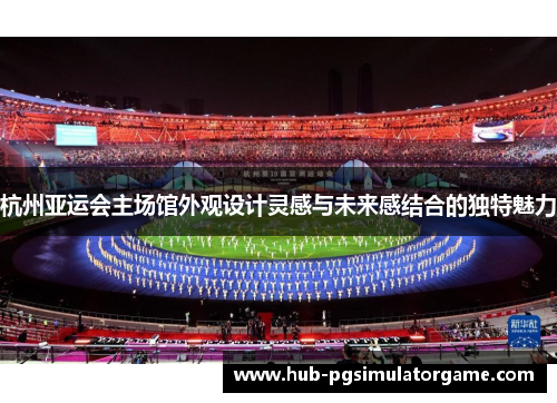 杭州亚运会主场馆外观设计灵感与未来感结合的独特魅力