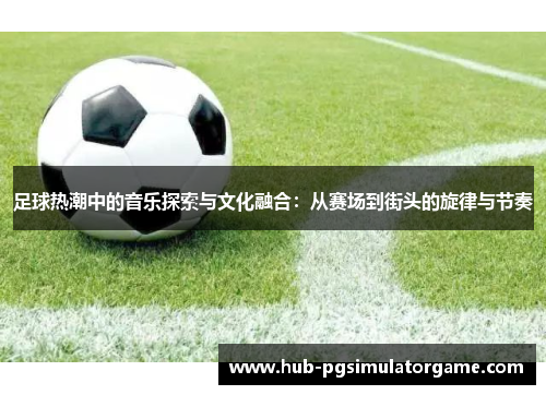 足球热潮中的音乐探索与文化融合：从赛场到街头的旋律与节奏