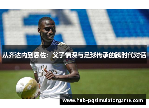 从齐达内到恩佐：父子情深与足球传承的跨时代对话