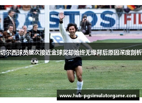 切尔西球员屡次接近金球奖却始终无缘背后原因深度剖析