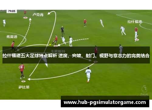 拉什福德五大足球特点解析 速度、突破、射门、视野与意志力的完美结合