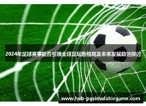 2024年足球赛事能否引领全球足坛新格局及未来发展趋势探讨