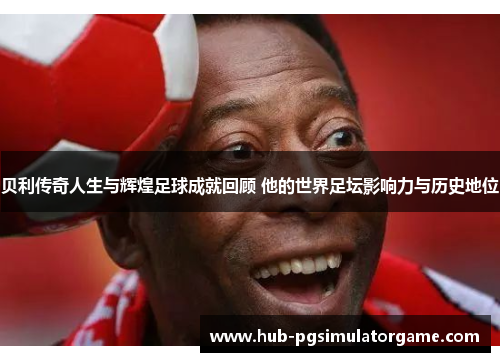 贝利传奇人生与辉煌足球成就回顾 他的世界足坛影响力与历史地位