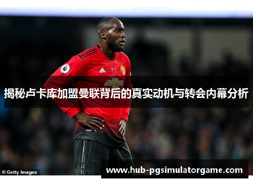 揭秘卢卡库加盟曼联背后的真实动机与转会内幕分析