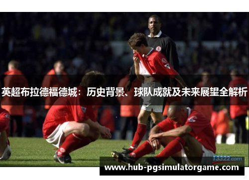 英超布拉德福德城：历史背景、球队成就及未来展望全解析